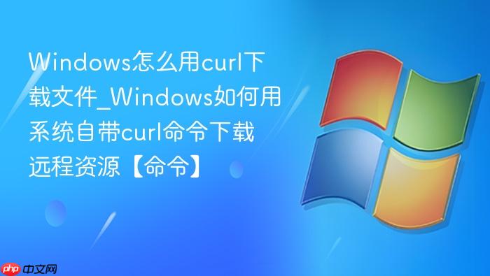 Windows怎么用curl下载文件_Windows如何用系统自带curl命令下载远程资源【命令】-1