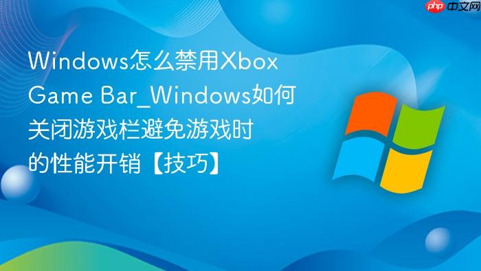 Windows怎么禁用Xbox Game Bar_Windows如何关闭游戏栏避免游戏时的性能开销【技巧】-1