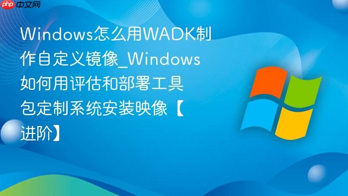 Windows怎么用WADK制作自定义镜像_Windows如何用评估和部署工具包定制系统安装映像【进阶】-1