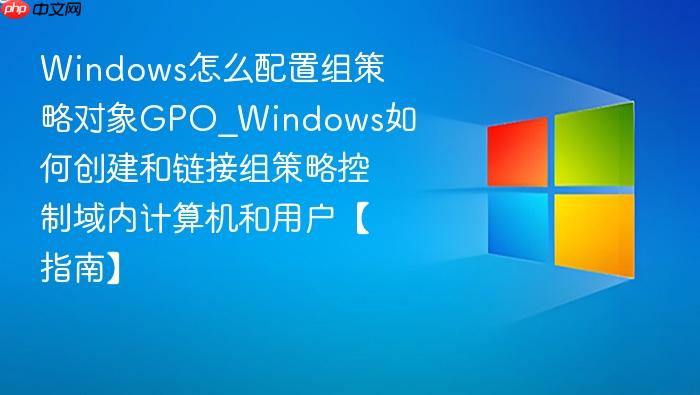 Windows怎么配置组策略对象GPO_Windows如何创建和链接组策略控制域内计算机和用户【指南】-1