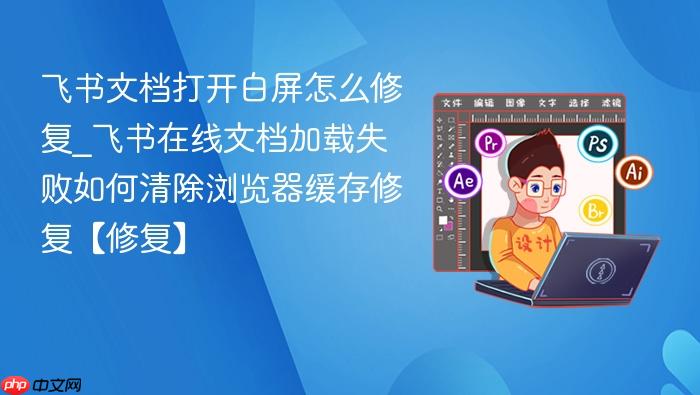 飞书文档打开白屏怎么修复_飞书在线文档加载失败如何清除浏览器缓存修复【修复】-1