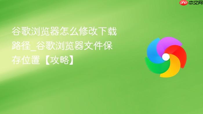 谷歌浏览器怎么修改下载路径_谷歌浏览器文件保存位置【攻略】-1